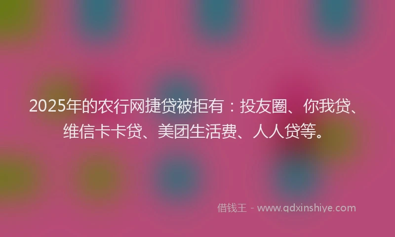 2025年的农行网捷贷被拒有：投友圈、你我贷、维信卡卡贷、美团生活费、人人贷等。