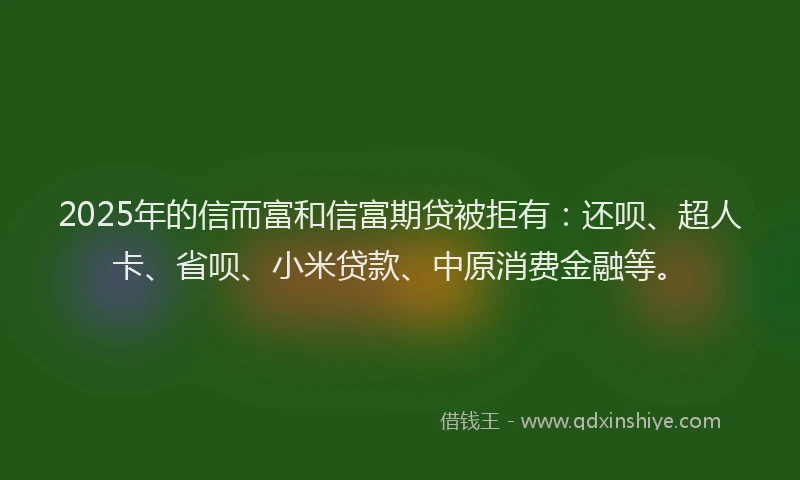 2025年的信而富和信富期贷被拒有：还呗、超人卡、省呗、小米贷款、中原消费金融等。