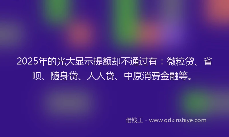 2025年的光大显示提额却不通过有：微粒贷、省呗、随身贷、人人贷、中原消费金融等。