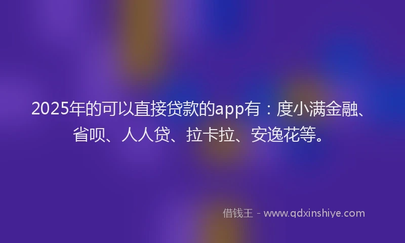 2025年的可以直接贷款的app有：度小满金融、省呗、人人贷、拉卡拉、安逸花等。