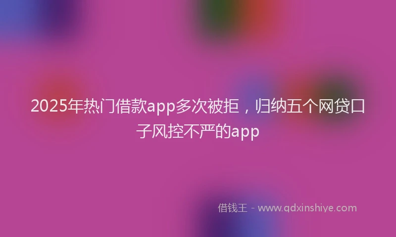 2025年热门借款app多次被拒，归纳五个网贷口子风控不严的app