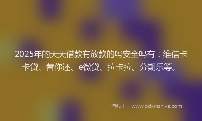 2025年的天天借款有放款的吗安全吗有：维信卡卡贷、替你还、e微贷、拉卡拉、分期乐等。