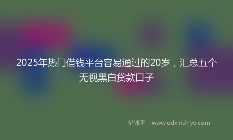 2025年热门借钱平台容易通过的20岁，汇总五个无视黑白贷款口子