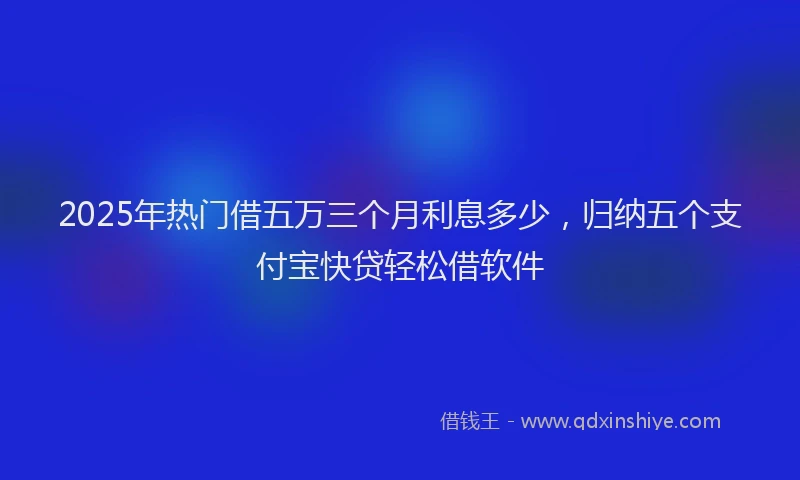 2025年热门借五万三个月利息多少，归纳五个支付宝快贷轻松借软件