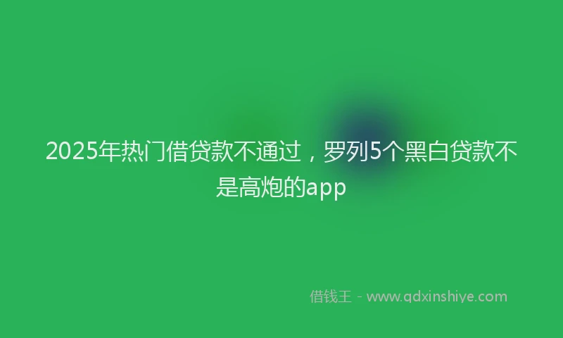 2025年热门借贷款不通过，罗列5个黑白贷款不是高炮的app
