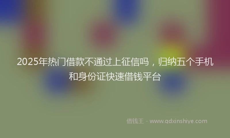 2025年热门借款不通过上征信吗，归纳五个手机和身份证快速借钱平台