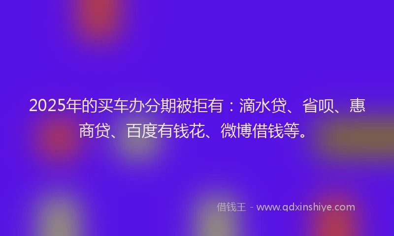 2025年的买车办分期被拒有：滴水贷、省呗、惠商贷、百度有钱花、微博借钱等。