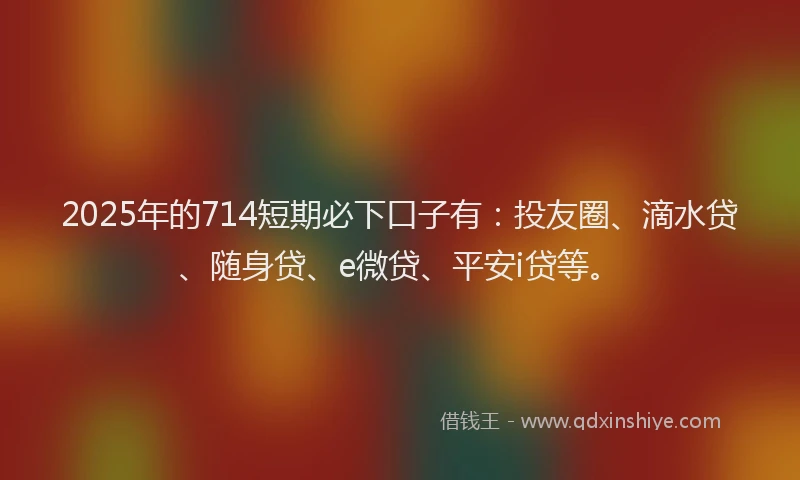 2025年的714短期必下口子有：投友圈、滴水贷、随身贷、e微贷、平安i贷等。