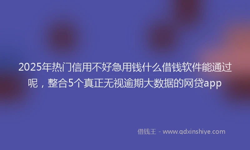 2025年热门信用不好急用钱什么借钱软件能通过呢，整合5个真正无视逾期大数据的网贷app