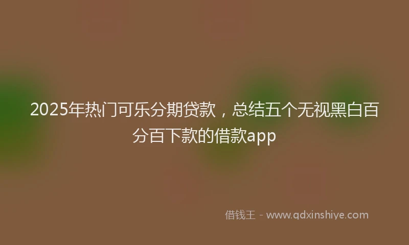 2025年热门可乐分期贷款，总结五个无视黑白百分百下款的借款app
