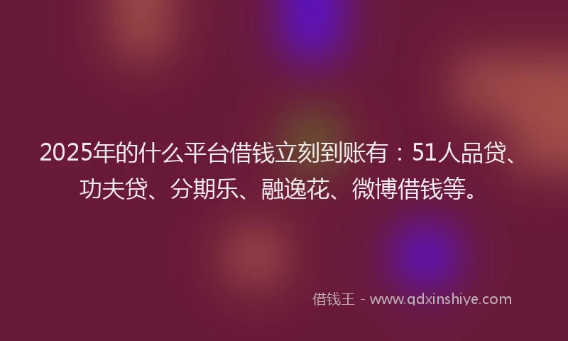 2025年的什么平台借钱立刻到账有：51人品贷、功夫贷、分期乐、融逸花、微博借钱等。