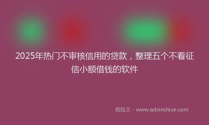 2025年热门不审核信用的贷款，整理五个不看征信小额借钱的软件