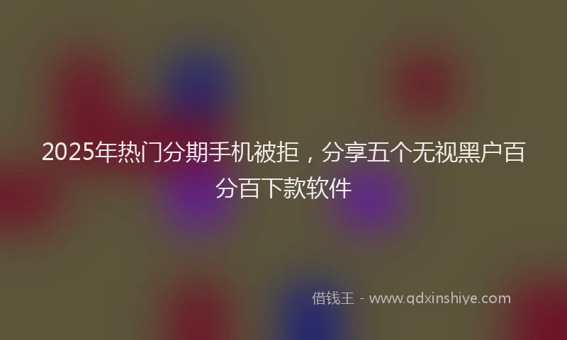2025年热门分期手机被拒，分享五个无视黑户百分百下款软件