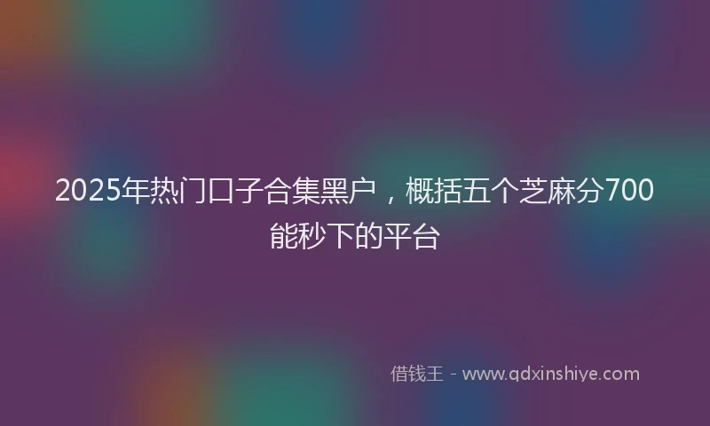 2025年热门口子合集黑户，概括五个芝麻分700能秒下的平台