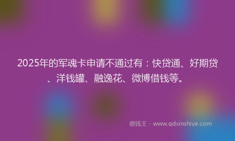 2025年的军魂卡申请不通过有：快贷通、好期贷、洋钱罐、融逸花、微博借钱等。