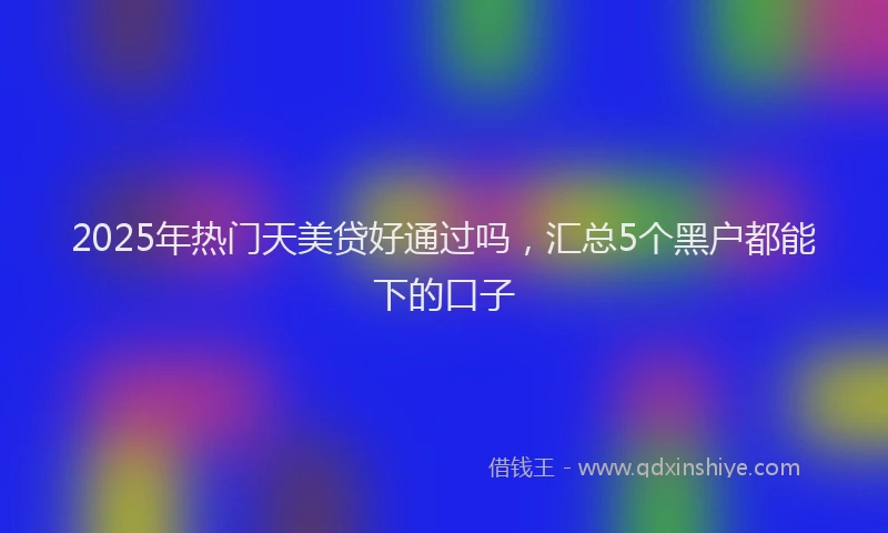 2025年热门天美贷好通过吗，汇总5个黑户都能下的口子
