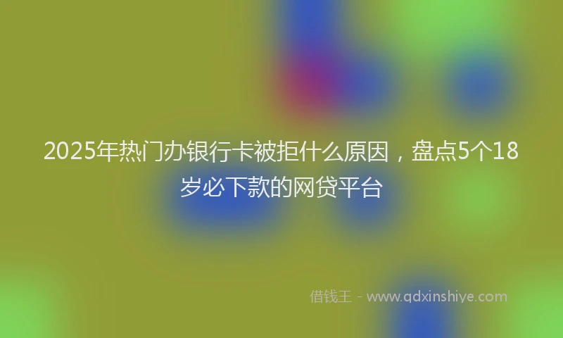 2025年热门办银行卡被拒什么原因，盘点5个18岁必下款的网贷平台