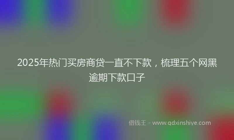 2025年热门买房商贷一直不下款，梳理五个网黑逾期下款口子