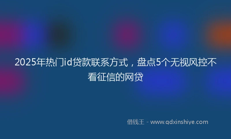 2025年热门id贷款联系方式，盘点5个无视风控不看征信的网贷