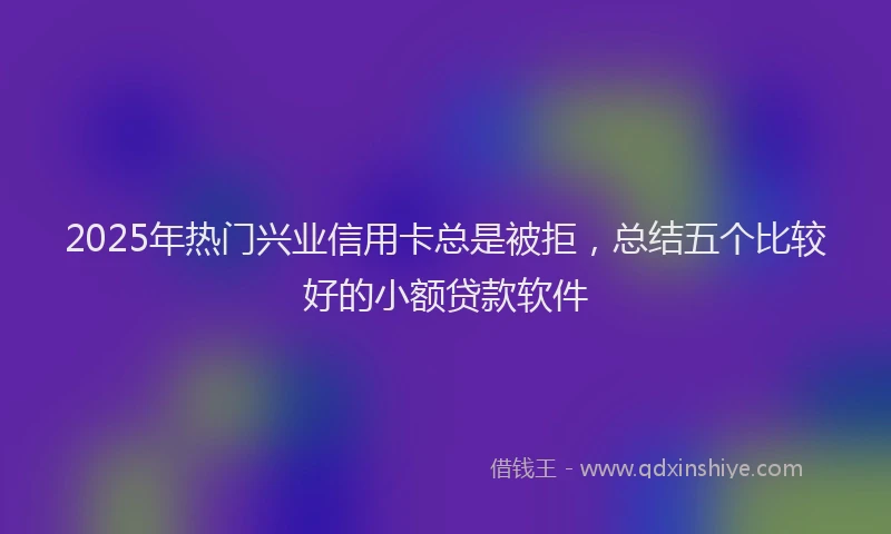 2025年热门兴业信用卡总是被拒，总结五个比较好的小额贷款软件