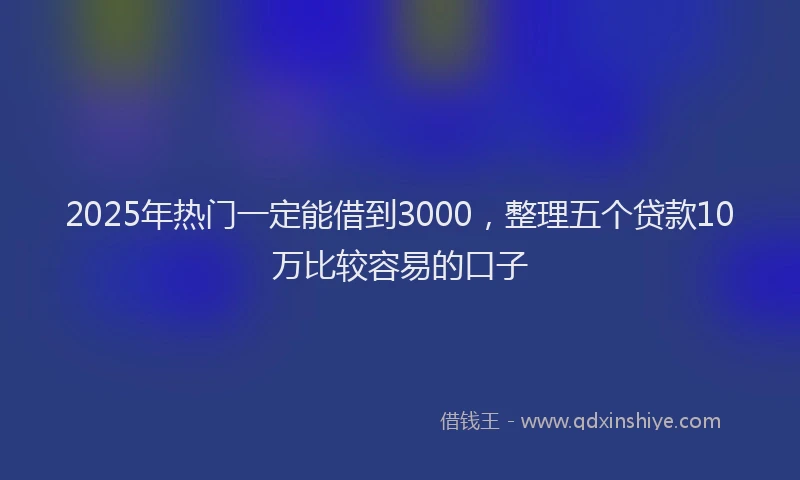2025年热门一定能借到3000，整理五个贷款10万比较容易的口子
