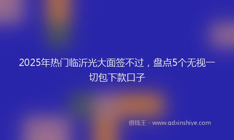 2025年热门临沂光大面签不过，盘点5个无视一切包下款口子
