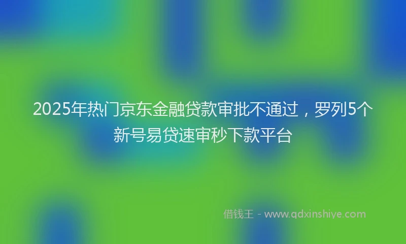 2025年热门京东金融贷款审批不通过，罗列5个新号易贷速审秒下款平台