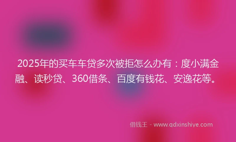 2025年的买车车贷多次被拒怎么办有：度小满金融、读秒贷、360借条、百度有钱花、安逸花等。