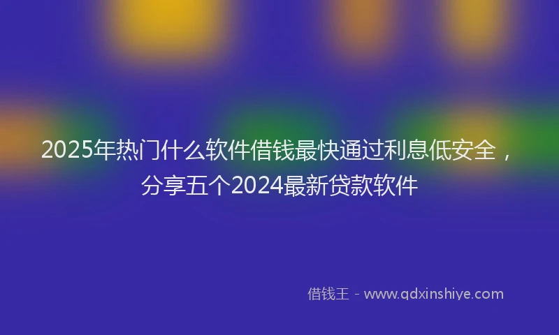 2025年热门什么软件借钱最快通过利息低安全，分享五个2024最新贷款软件