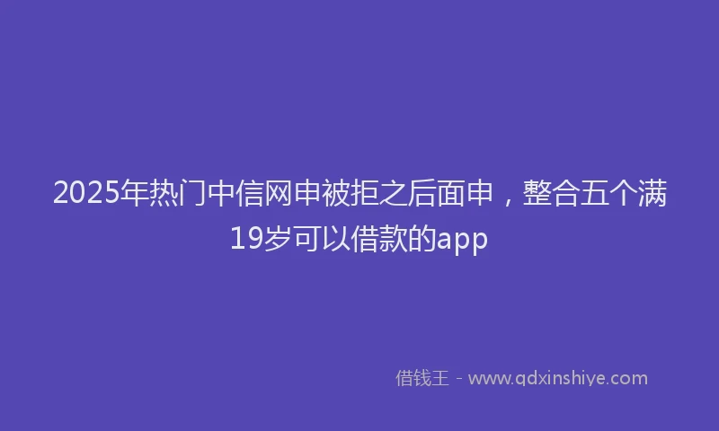 2025年热门中信网申被拒之后面申，整合五个满19岁可以借款的app
