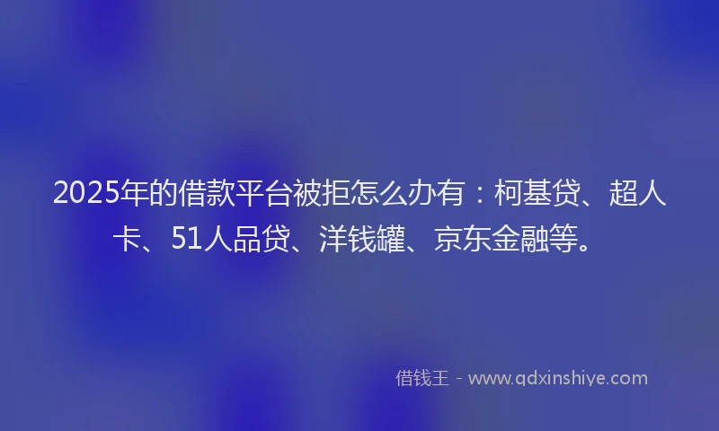 2025年的借款平台被拒怎么办有：柯基贷、超人卡、51人品贷、洋钱罐、京东金融等。