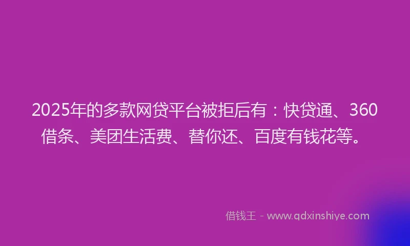 2025年的多款网贷平台被拒后有：快贷通、360借条、美团生活费、替你还、百度有钱花等。