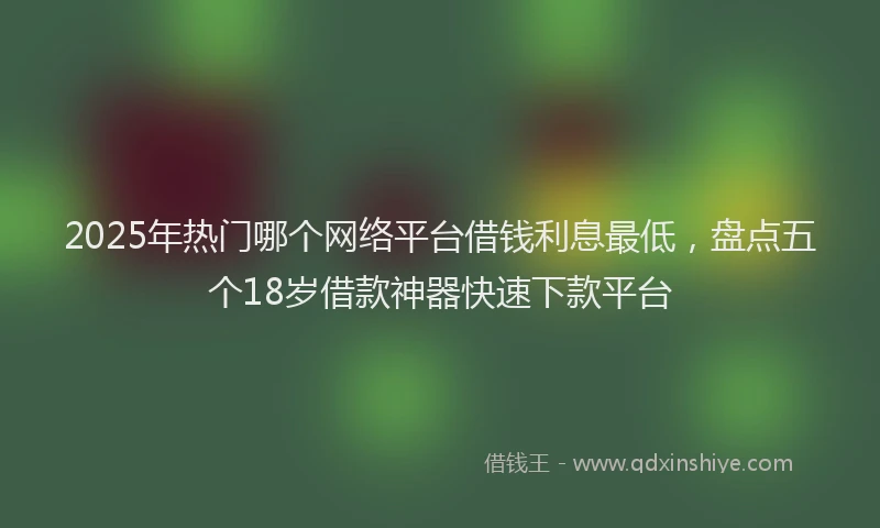 2025年热门哪个网络平台借钱利息最低，盘点五个18岁借款神器快速下款平台