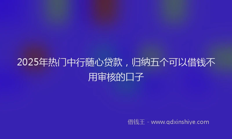 2025年热门中行随心贷款，归纳五个可以借钱不用审核的口子