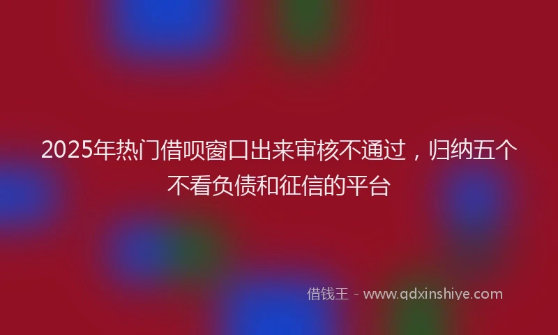2025年热门借呗窗口出来审核不通过，归纳五个不看负债和征信的平台
