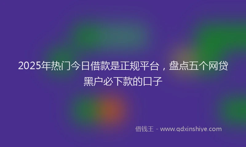 2025年热门今日借款是正规平台，盘点五个网贷黑户必下款的口子