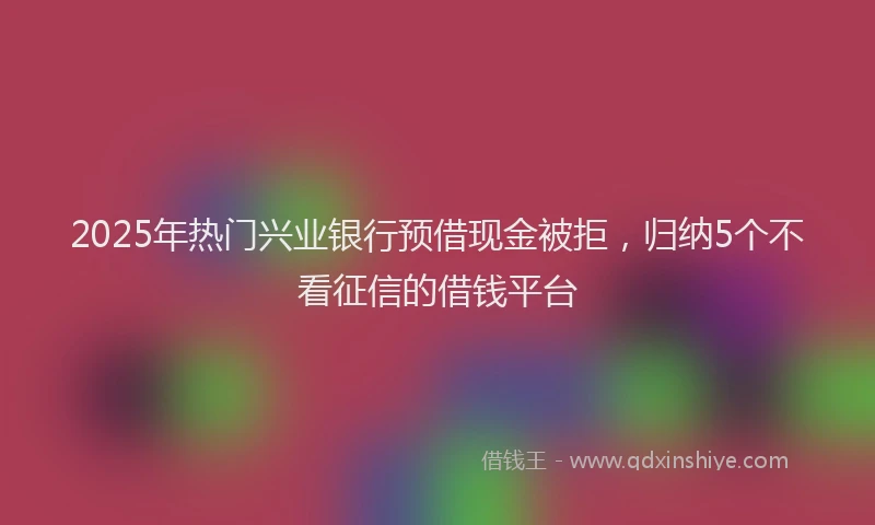 2025年热门兴业银行预借现金被拒，归纳5个不看征信的借钱平台