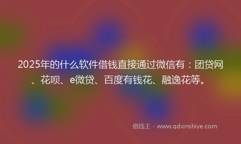 2025年的什么软件借钱直接通过微信有：团贷网、花呗、e微贷、百度有钱花、融逸花等。
