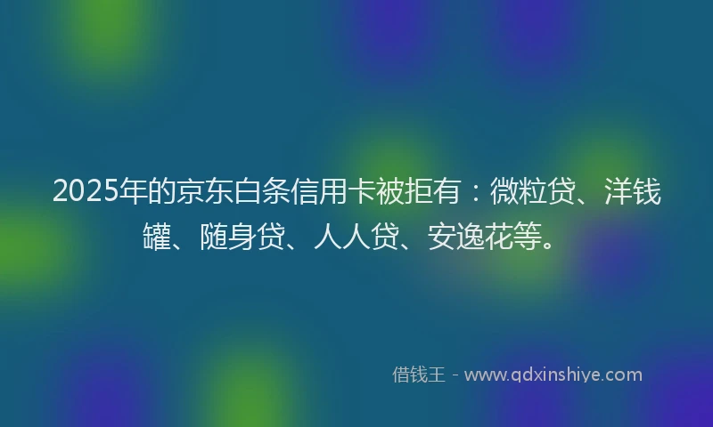 2025年的京东白条信用卡被拒有：微粒贷、洋钱罐、随身贷、人人贷、安逸花等。