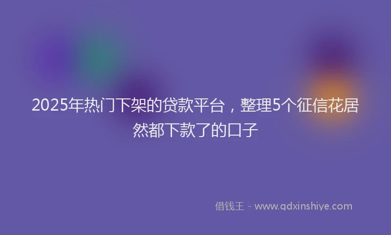 2025年热门下架的贷款平台，整理5个征信花居然都下款了的口子