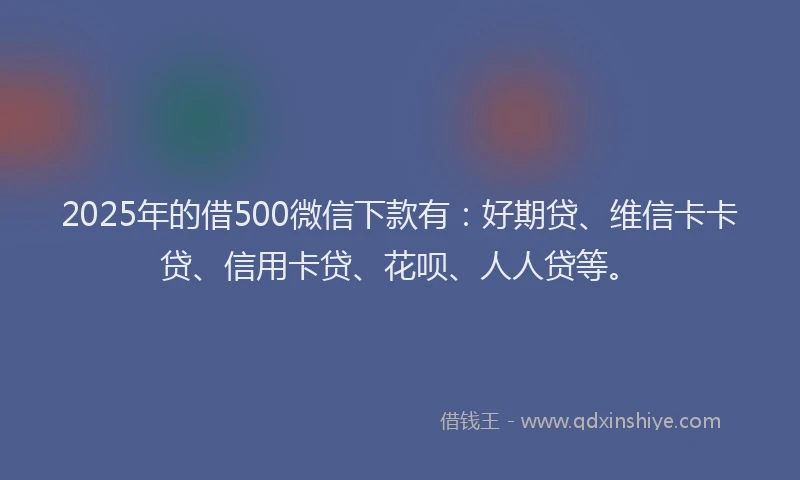 2025年的借500微信下款有：好期贷、维信卡卡贷、信用卡贷、花呗、人人贷等。