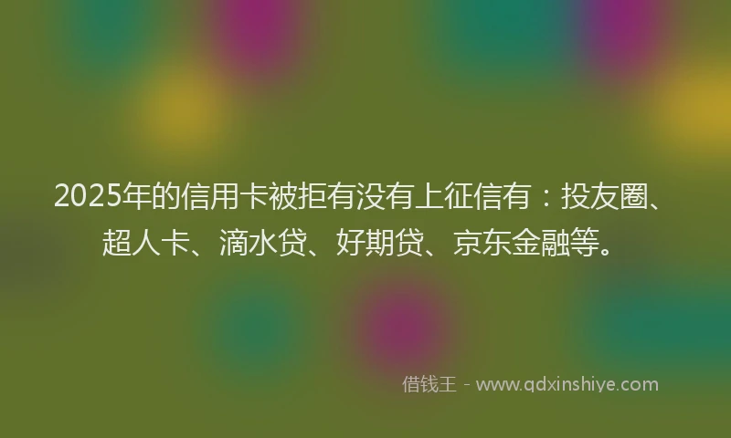 2025年的信用卡被拒有没有上征信有：投友圈、超人卡、滴水贷、好期贷、京东金融等。