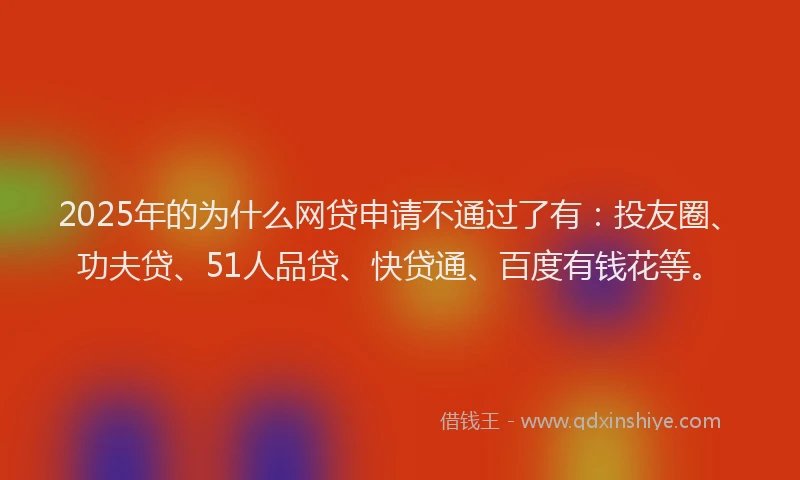 2025年的为什么网贷申请不通过了有：投友圈、功夫贷、51人品贷、快贷通、百度有钱花等。