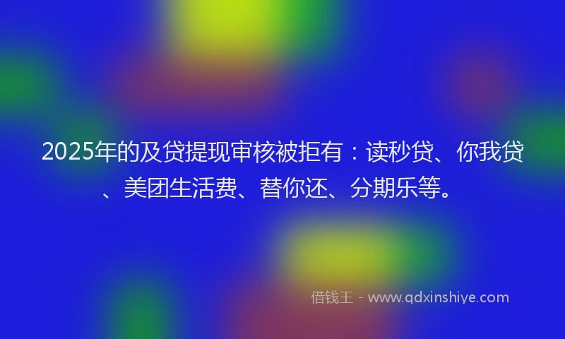 2025年的及贷提现审核被拒有：读秒贷、你我贷、美团生活费、替你还、分期乐等。