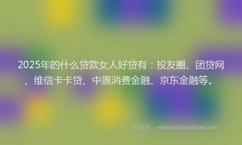2025年的什么贷款女人好贷有：投友圈、团贷网、维信卡卡贷、中原消费金融、京东金融等。
