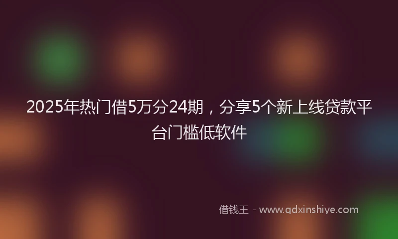 2025年热门借5万分24期，分享5个新上线贷款平台门槛低软件