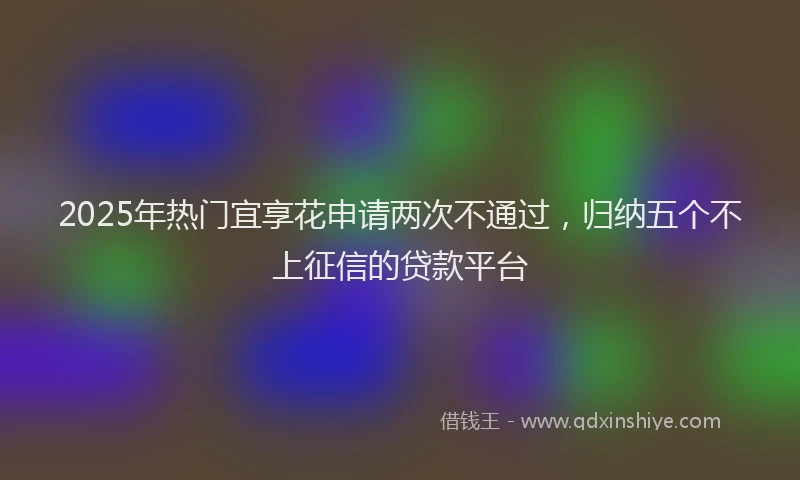 2025年热门宜享花申请两次不通过，归纳五个不上征信的贷款平台