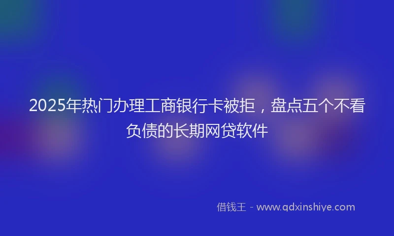 2025年热门办理工商银行卡被拒，盘点五个不看负债的长期网贷软件