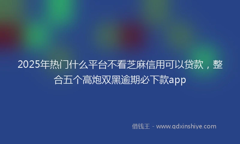 2025年热门什么平台不看芝麻信用可以贷款，整合五个高炮双黑逾期必下款app