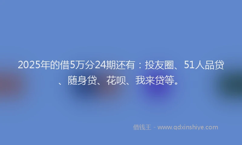 2025年的借5万分24期还有：投友圈、51人品贷、随身贷、花呗、我来贷等。